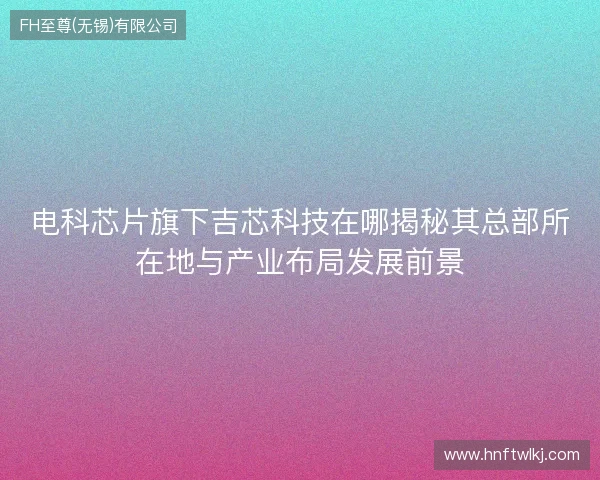 电科芯片旗下吉芯科技在哪揭秘其总部所在地与产业布局发展前景