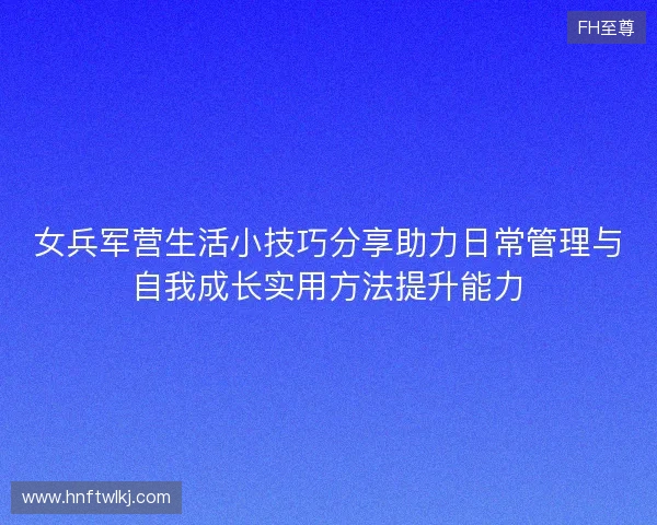 女兵军营生活小技巧分享助力日常管理与自我成长实用方法提升能力