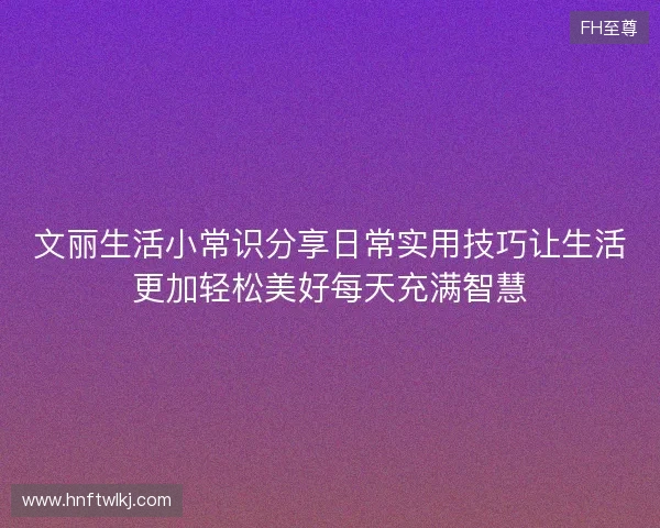 文丽生活小常识分享日常实用技巧让生活更加轻松美好每天充满智慧 文丽生活小常识分享日常实用技巧让生活更加轻松美好每天充满智慧